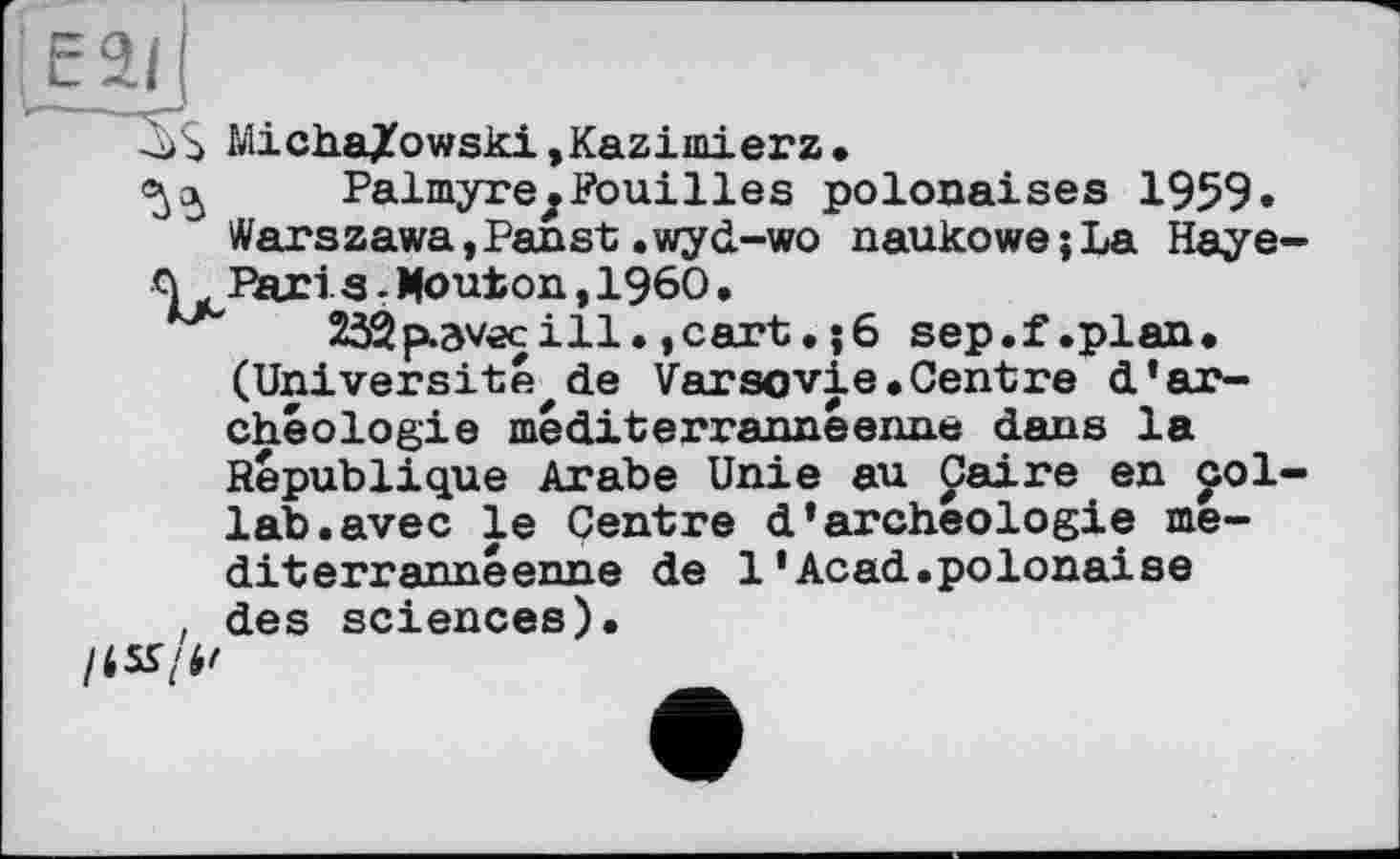 ﻿E2f(
3$ Micha/owski»Kazimierz.
Palmyre^Fouilles polonaises 1959« Warszawa,Panst.wyd-wo naukowejLa Haye Q Paris -Mouton,I960•
232p.avec ill., cart • j6 sep.f.plan. (Université de Varsovie.Centre d’archéologie méditerrannéenne dans la République Arabe Unie au paire en pol lab.avec le Centre d’archéologie médit errannéenne de 1’Acad.polonaise , des sciences).